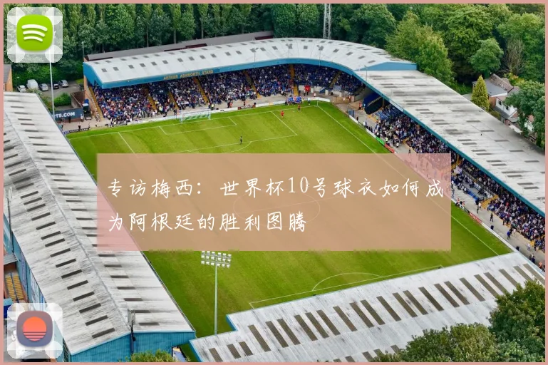 专访梅西:世界杯10号球衣如何成为阿根廷的胜利图腾