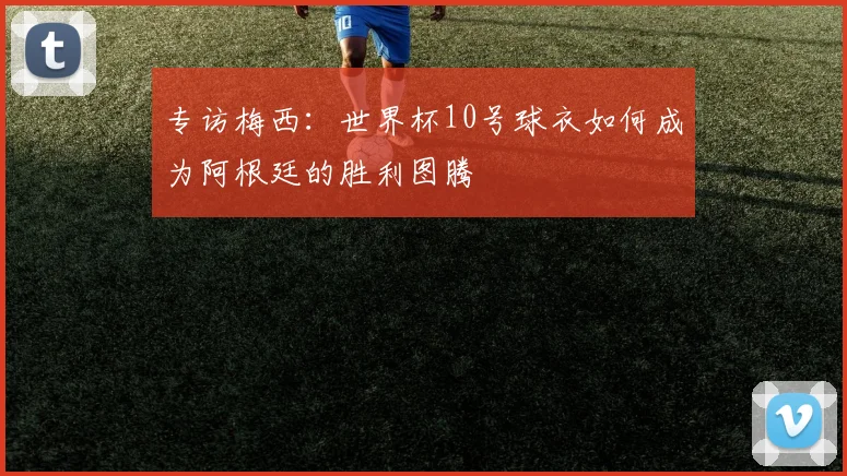 专访梅西：世界杯10号球衣如何成为阿根廷的胜利图腾